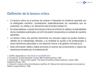 Capítulo 0 Página 34
Definición de la lectura crítica
•	 La lectura crítica es el proceso de evaluar e interpretar la evidencia aportada por
la bibliografía científica, considerando sistemáticamente los resultados que se
presentan, su validez y su relevancia para el propio trabajo (1).
•	 En otras palabras, a través de la lectura crítica se verifican la validez y la aplicabilidad
de los resultados publicados con el fin de poder incorporarlos al cuidado de nuestros
pacientes.
•	 La lectura crítica nos permite discriminar los artículos según los puntos fuertes y
débiles de la metodología utilizada, y su finalidad es ayudar a los profesionales a
tomar decisiones adecuadas a una situación clínica o de gestión concreta (2,3).
•	 Esta información válida y fiable promueve el avance del conocimiento y mejora las
decisiones tomadas por el profesional (4).
1. CASPe. Disponible en: http://www.hrc.es/CASPe.html
2. Crombie IK. Critical Appraisal. London: BMJ Publishing Group, 1997.
3. Greenhalgh T. How to read a paper. The basics of evidence based medicine. London: BMJ
Publishing Group, 1997.
4. Gómez A. Lectura crítica de la literatura científica, En: Manual de medicina basada en la evidencia.
Madrid: Jarpyo Editores, 1998.
 