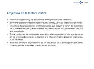 Capítulo 0 Página 35
Objetivos de la lectura crítica
•	 Identificar la potencia y las deficiencias de las publicaciones científicas
•	 Encontrar publicaciones científicas de buena calidad, útiles en cada situación clínica.
•	 Reconocer las publicaciones científicas fiables que apoyan o ponen de manifiesto
los conocimientos que pueden haberse adquirido a través del pensamiento racional
y el aprendizaje.
•	 Tomar decisiones esclarecedoras sobre los cuidados apropiados más que apoyarse
en las prácticas basadas en la tradición o la intuición de otras personas y aplicarlas
a los pacientes.
•	 Examinar el valor y la pertinencia de los resultados de la investigación con otros
profesionales de la salud en nuestro sector sanitario.
 