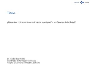 Capítulo 0 Página 40
Título
¿Cómo leer críticamente un artículo de investigación en Ciencias de la Salud?
Dr. Jacobo Díaz Portillo
Coordinador de Formación Continuada
Hospital Universitario del INGESA de Ceuta
 