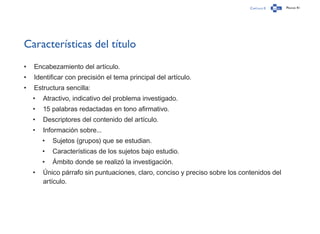 Capítulo 0 Página 41
Características del título
•	 Encabezamiento del artículo.
•	 Identificar con precisión el tema principal del artículo.
•	 Estructura sencilla:
•	 Atractivo, indicativo del problema investigado.
•	 15 palabras redactadas en tono afirmativo.
•	 Descriptores del contenido del artículo.
•	 Información sobre...
•	 Sujetos (grupos) que se estudian.
•	 Características de los sujetos bajo estudio.
•	 Ámbito donde se realizó la investigación.
•	 Único párrafo sin puntuaciones, claro, conciso y preciso sobre los contenidos del
artículo.
 