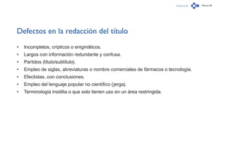 Capítulo 0 Página 42
Defectos en la redacción del título
•	 Incompletos, crípticos o enigmáticos.
•	 Largos con información redundante y confusa.
•	 Partidos (título/subtítulo).
•	 Empleo de siglas, abreviaturas o nombre comerciales de fármacos o tecnología.
•	 Efectistas, con conclusiones.
•	 Empleo del lenguaje popular no científico (jerga).
•	 Terminología insólita o que solo tienen uso en un área restringida.
 