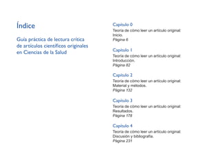 Índice
Guía práctica de lectura crítica
de artículos científicos originales
en Ciencias de la Salud
Capítulo 0
Teoría de cómo leer un artículo original:
Inicio.
Página 6
Capítulo 1
Teoría de cómo leer un artículo original:
Introducción.
Página 82
Capítulo 2
Teoría de cómo leer un artículo original:
Material y métodos.
Página 132
Capítulo 3
Teoría de cómo leer un artículo original:
Resultados.
Página 178
Capítulo 4
Teoría de cómo leer un artículo original:
Discusión y bibliografía.
Página 231
 
