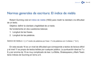 Capítulo 0 Página 56
Normas generales de escritura: El índice de niebla
Robert Gunning creó el índice de niebla (1952) para medir la claridad o la dificultad
de un texto.
Objetivo: definir la claridad y legibilidad de un texto.
Se fundamenta en dos cuestiones básicas:
1.	 Longitud de las frases.
2.	 Longitud de las palabras.
ÍNDICE DE NIEBLA = [ ( nº medio de palabras por frase + % de palabras con 3 sílabas ) * 0,4 ].
En esta escala 16 es un nivel de dificultad que corresponde a textos de lectura difícil
y el nivel 11 es propio de textos leíbles por cualquier público. La puntuación ideal es 7 u
8 y por encima de 12 es muy complicado de leer. La Biblia, Shakespeare y Mark Twain
tiene índices de Gunning en torno a 6.
 
