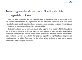 Capítulo 0 Página 58
Normas generales de escritura: El índice de niebla
1. Longitud de las frases
Una persona, mientras lee, va memorizando automáticamente el texto con el fin
de captar correctamente su significado. En los artículos científicos que comunican
novedades, esta acción es más intensa porque pueden aparecer palabras desconocidas
que obligan a un mayor esfuerzo de concentración.
Está demostrado que la memoria suele fallar a partir de la palabra 15ª. Éste debería
ser el límite del número máximo de palabras en una frase: el que marca la capacidad de
retención inmediata que tiene el lector medio. Al leer una frase de más de 20 palabras,
este límite se supera y al final el lector empieza a perder el significado de las primeras
palabras que ha leído. Entonces, ha de volver a leer la frase, y esta es la prueba
inequívoca de su longitud excesiva.
 
