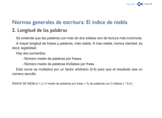 Capítulo 0 Página 59
Normas generales de escritura: El índice de niebla
2. Longitud de las palabras
Se entiende que las palabras con más de dos sílabas son de lectura más incómoda.
A mayor longitud de frases y palabras, más niebla. A más niebla, menos claridad, es
decir, legibilidad.
Hay dos sumandos:
	 - Número medio de palabras por frases.
	 - Número medio de palabras trisílabas por frase.
Esta suma se multiplica por un factor arbitrario (0,4) para que el resultado sea un
número sencillo.
ÍNDICE DE NIEBLA = [ ( nº medio de palabras por frase + % de palabras con 3 sílabas ) * 0,4 ].
 