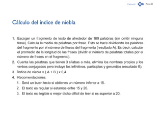 Capítulo 0 Página 60
Cálculo del índice de niebla
1.	 Escoger un fragmento de texto de alrededor de 100 palabras (sin omitir ninguna
frase). Calcula la media de palabras por frase. Esto se hace dividiendo las palabras
del fragmento por el número de líneas del fragmento (resultado A). Es decir, calcular
el promedio de la longitud de las frases (dividir el número de palabras totales por el
número de frases en el fragmento).
2.	 Cuenta las palabras que tienen 3 sílabas o más, elimina los nombres propios y los
verbos conjugados pero incluye los infinitivos, participios y gerundios (resultado B).
3.	 Índice de niebla = ( A + B ) x 0,4
4.	 Recomendaciones:
1.	 Será un buen texto si obtienes un número inferior a 15.
2.	 El texto es regular si estamos entre 15 y 20.
3.	 El texto es ilegible o mejor dicho difícil de leer si es superior a 20.
 