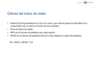 Capítulo 0 Página 61
Cálculo del índice de niebla
•	 Robert Gunning estableció el índice de niebla, que mide el grado de dificultad en la
comprensión de un texto en función de dos variables:
•	 IN es el índice de niebla.
•	 NPO es el número de palabras por cada oración.
•	 NP3S es el número de palabras de tres o más sílabas por cada 100 palabras.
IN = (NPO + NP3S) * 0,4
 