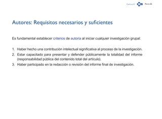 Capítulo 0 Página 66
Autores: Requisitos necesarios y suficientes
Es fundamental establecer criterios de autoría al iniciar cualquier investigación grupal:
1.	 Haber hecho una contribución intelectual significativa al proceso de la investigación.
2.	 Estar capacitado para presentar y defender públicamente la totalidad del informe
(responsabilidad pública del contenido total del artículo).
3.	 Haber participado en la redacción o revisión del informe final de investigación.
 