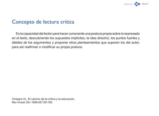 Capítulo 0 Página 7
Concepto de lectura crítica
Es la capacidad del lector para hacer consciente una postura propia sobre lo expresado
en el texto, descubriendo los supuestos implícitos, la idea directriz, los puntos fuertes y
débiles de los argumentos y proponer otros planteamientos que superen los del autor,
para así reafirmar o modificar su propia postura.
Viniegra VL. El camino de la crítica y la educación.
Rev Invest Clin 1996;48:139-158.
 