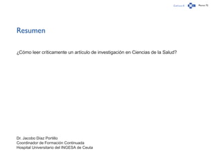 Capítulo 0 Página 72
Resumen
¿Cómo leer críticamente un artículo de investigación en Ciencias de la Salud?
Dr. Jacobo Díaz Portillo
Coordinador de Formación Continuada
Hospital Universitario del INGESA de Ceuta
 