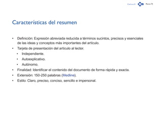 Capítulo 0 Página 73
Características del resumen
•	 Definición: Expresión abreviada reducida a términos sucintos, precisos y esenciales
de las ideas y conceptos más importantes del artículo.
•	 Tarjeta de presentación del artículo al lector.
•	 Independiente.
•	 Autoexplicativo.
•	 Autónomo.
•	 Finalidad: Identificar el contenido del documento de forma rápida y exacta.
•	 Extensión: 150-250 palabras (Medline).
•	 Estilo: Claro, preciso, conciso, sencillo e impersonal.
 