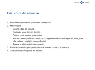 Capítulo 0 Página 74
Estructura del resumen
1.	 Fundamentos/objetivos principales del estudio.
2.	 Metodología.
•	 Diseño o tipo de estudio.
•	 Contexto: lugar, tiempo, ámbito.
•	 Sujetos participantes o pacientes.
•	 Intervenciones (variable predictora o independiente introducida por el investigador,
y la variable resultado o dependiente).
•	 Tipo de análisis estadístico previsto.
3.	 Resultados o hallazgos principales con valores numéricos precisos.
4.	 Conclusiones principales del estudio.
 