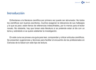 Capítulo 0 Página 8
Introducción
Enfrentarse a la literatura científica por primera vez puede ser abrumador. No todos
los científicos son buenos escritores, muchos exageran la relevancia de sus hallazgos
y lo que es peor, están llenos de referencias indescifrables, por lo menos para el lector
novato. No obstante, hay que torear esta literatura si se pretende estar al día con un
tema y sobretodo si se quiere adelantar la investigación.
En este curso se provee una guía para leer, comprender y criticar artículos científicos.
Se presentan sugerencias y técnicas para facilitar el encuentro de los profesionales en
Ciencias de la Salud con este tipo de lectura.
 