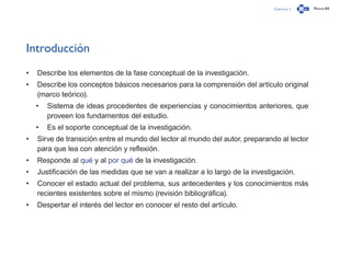 Capítulo 1 Página 84
Introducción
•	 Describe los elementos de la fase conceptual de la investigación.
•	 Describe los conceptos básicos necesarios para la comprensión del artículo original
(marco teórico).
•	 Sistema de ideas procedentes de experiencias y conocimientos anteriores, que
proveen los fundamentos del estudio.
•	 Es el soporte conceptual de la investigación.
•	 Sirve de transición entre el mundo del lector al mundo del autor, preparando al lector
para que lea con atención y reflexión.
•	 Responde al qué y al por qué de la investigación.
•	 Justificación de las medidas que se van a realizar a lo largo de la investigación.
•	 Conocer el estado actual del problema, sus antecedentes y los conocimientos más
recientes existentes sobre el mismo (revisión bibliográfica).
•	 Despertar el interés del lector en conocer el resto del artículo.
 