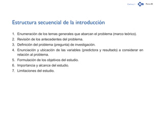 Capítulo 1 Página 85
Estructura secuencial de la introducción
1.	 Enumeración de los temas generales que abarcan el problema (marco teórico).
2.	 Revisión de los antecedentes del problema.
3.	 Definición del problema (pregunta) de investigación.
4.	 Enunciación y ubicación de las variables (predictora y resultado) a considerar en
relación al problema.
5.	 Formulación de los objetivos del estudio.
6.	 Importancia y alcance del estudio.
7.	 Limitaciones del estudio.
 