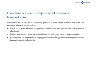 Capítulo 1 Página 86
Características de los objetivos del estudio en
la introducción
Un objetivo es un resultado concreto y previsto que se desea conocer mediante una
investigación de tipo descriptivo.
•	 Enuncia un resultado unívoco, preciso, factible y medible que se obtendrá al finalizar
el estudio.
•	 Define un estado o situación cuantificable en un lugar y tiempo determinados.
•	 El objetivo/s corresponde/n a la pregunta/s de investigación cuya respuesta/s será
la conclusión/es del estudio.
 