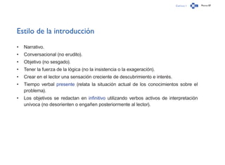 Capítulo 1 Página 87
Estilo de la introducción
•	 Narrativo.
•	 Conversacional (no erudito).
•	 Objetivo (no sesgado).
•	 Tener la fuerza de la lógica (no la insistencia o la exageración).
•	 Crear en el lector una sensación creciente de descubrimiento e interés.
•	 Tiempo verbal presente (relata la situación actual de los conocimientos sobre el
problema).
•	 Los objetivos se redactan en infinitivo utilizando verbos activos de interpretación
unívoca (no desorienten o engañen posteriormente al lector).
 