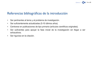 Capítulo 1 Página 88
Referencias bibliográficas de la introducción
•	 Ser pertinentes al tema y al problema de investigación.
•	 Ser suficientemente actualizadas (5-10 últimos años).
•	 Centrarse en publicaciones de tipo primario (artículos científicos originales).
•	 Ser suficientes para apoyar la fase inicial de la investigación sin llegar a ser
exhaustivos.
•	 Ser riguroso en la citación.
 