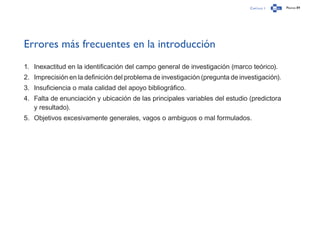 Capítulo 1 Página 89
Errores más frecuentes en la introducción
1.	 Inexactitud en la identificación del campo general de investigación (marco teórico).
2.	 Imprecisión en la definición del problema de investigación (pregunta de investigación).
3.	 Insuficiencia o mala calidad del apoyo bibliográfico.
4.	 Falta de enunciación y ubicación de las principales variables del estudio (predictora
y resultado).
5.	 Objetivos excesivamente generales, vagos o ambiguos o mal formulados.
 