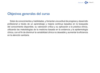 Capítulo 0 Página 9
Objetivos generales del curso
Dotar de conocimientos y habilidades, y fomentar una actitud de progreso y desarrollo
profesional a través de un aprendizaje y mejora continua basados en la búsqueda
del conocimiento disponible, su valoración crítica y su aplicación a la práctica clínica,
utilizando las metodologías de la medicina basada en la evidencia y la epidemiología
clínica, con el fin de disminuir la variabilidad clínica no deseable y aumentar la eficiencia
en la atención sanitaria.
 