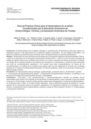 ESTUDIOS ORIGINALES, REVISION
Y DIÁLOGO ACADÉMICO

THYROID
Volume 22, Number 12, 2012
ª Mary Ann Liebert, Inc.
DOI: 10.1089/thy.2012.0205

FUNCION Y DISFUNCIÓN TIROIDEA

Texto traducido por Asunción Antón Martínez

Guía de Práctica Clínica para el hipotiroidismo en el adulto :
Co-patrocinado por la Asociación Americana de
Endocrinólogos Clínicos y la Asociación Americana de Tiroides
Jeffrey R. Garber , 1,2 , * Rhoda H. Cobin , 3 Hossein Gharib , 4 James V. Hennessey, 2 Irwin Klein, 5
Jeffrey I. Mechanick , 6 Rachel Pesaj - Pollack, 6,7 Peter A. Singer , 8 y Kenneth A. Woeber9
De la Asociación Americana de Endocrinólogos Clínicos y la Asociación Americana de la Tiroides
Grupo de trabajo sobre Hipotiroidismo en Adultos
Fundamento: El hipotiroidismo tiene múltiples etiologías y manifestaciones. El tratamiento adecuado requiere un
diagnóstico preciso y está influenciado por condiciones médicas coexistentes . En este trabajo se describen , con
base en la evidencia, las directrices para el manejo clínico del hipotiroidismo en pacientes ambulatorios.
Métodos : El desarrollo de estas directrices fue encargado por la Asociación Americana de Endocrinólogos Clínicos
( AACE ), en asociación con la Asociación Americana de Tiroides (ATA ) . AACE y la ATA reunieron un grupo de
trabajo de expertos clínicos que escribieron este artículo. Los autores examinaron la literatura relevante y tomaron
un enfoque de la medicina basada en la evidencia que incorporó su conocimiento y experiencia para desarrollar
una serie de recomendaciones específicas y las razones para estas recomendaciones. La fuerza de las
recomendaciones y la calidad de la evidencia que soporta cada una fue clasificada de acuerdo con el enfoque
descrito en el “Protocol for Standardized Production of Clinical Guidelines -2010” de la Asociación Americana de
Endocrinólogos Clínicos
Resultados: Los temas tratados incluyen etiología , epidemiología , evaluación clínica y de laboratorio , gestión
y consecuencias del hipotiroidismo.El cribado, el tratamiento del hipotiroidismo subclínico , el embarazo y las
áreas para investigaciones futuras también han sido contemplados.
Conclusiones : Cincuenta y dos recomendaciones y sub-recomendaciones, basadas en pruebas, fueron
desarrolladas para ayudar en el cuidado de los pacientes con hipotiroidismo y para compartir lo que los autores
creen que es la más actual , racional y óptima práctica médica para el diagnóstico y la atención de hipotiroidismo .
La tirotropina sérica ( TSH) es la mejor prueba individual para la disfunción primaria de tiroides en la gran
mayoría de las situaciones clínicas de pacientes ambulatorios. El tratamiento estándar es el reemplazo con L tiroxina . La decisión de tratar el hipotiroidismo subclínico cuando la TSH es inferior a 10 mUI / L se debe adaptar
a cada paciente individual .

Por mutuo acuerdo entre los autores y los editores de sus respectivas revistas , este trabajo se publica conjuntamente en Tiroides y Práctica
Endocrina
Jeffrey R. Garber , MD, es Presidente de la Asociación Americana de Endocrinólogos Clínicos y la Asociación Americana de la Tiroides Grupo
de trabajo sobre Hipotiroidismo en Adultos . Todos los autores después de la primera autora se enumeran en orden alfabético.
1Endocrine División , Harvard Vanguard Medical Associates , Boston , Massachusetts.
2Division de Endocrinología , Beth Israel Deaconess Medical Center, Boston , Massachusetts.
3New Jersey Endocrinos y Diabetes Associates, Ridgewood , Nueva Jersey.
4Division de Endocrinología, Mayo Clinic , Rochester , Minnesota.
5Unidad De Tiroides del Hospital Universitario North Shore, Manhassett , Nueva York.
6Division de Endocrinología , Hospital Mount Sinai , Nueva York , Nueva York.
7Division de Endocrinología, ProHealth Care Associates, Lake Success , Nueva York.
8 Escuela de medicina Keck de Medicina , Universidad del Sur de California, Los Angeles , California.
9UCSF Centro Médico en el Monte Sión , San Francisco , California.

1200

 