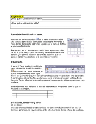 Asignación 1:
¿Para qué se utiliza combinar tabla?____________________________________
_________________________________________________________________
¿Para qué se utiliza dividir tabla? ______________________________________
__________________________________________________________________



Creando tablas utilizando el Icono.

Al hacer clic en el icono tabla    de la barra estándar se abre
una ventana como la que se muestra a la derecha. Moviendo el
ratón dentro de la rejilla, podremos seleccionar el número de filas
y columnas fácilmente.

Por ejemplo, en el caso que se muestra se va a crear una tabla
de 2 x 4 (dos filas y cuatro columnas ). Este método es el más
sencillo y no permite opciones de formato, opciones que se
pueden aplicar más adelante si lo creemos conveniente.

Dibujándola.

Ir a menú Tabla y seleccionar Dibujar
tabla o hacer clic en el icono del lápiz
    de la barra de Tablas y bordes, el
cursor tomará la forma de un lápiz.
Hacer clic y arrastrar el cursor para dibujar el rectángulo con el tamaño total de la tabla.
A continuación dibujar las filas y columnas, como si lo hiciéramos con un lápiz. En la
barra de Tablas y bordes tenemos iconos para trabajar con las tablas que veremos más
adelante.

Este método es más flexible a la hora de diseñar tablas irregulares, como la que se
muestra en la imagen.




Desplazarse, seleccionar y borrar
en las tablas
Una vez tenemos creada la tabla vamos a ver cómo introducir contenido en ella. En
términos generales, no hay diferencia entre introducir texto dentro o fuera de una tabla.
 