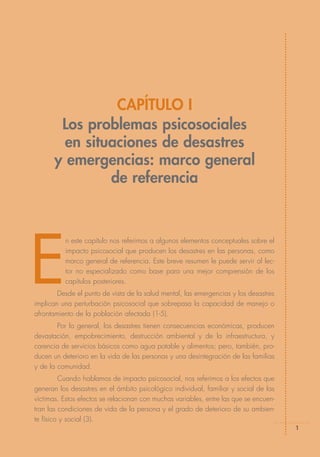 CAPÍTULO I
        Los problemas psicosociales
         en situaciones de desastres
       y emergencias: marco general
                de referencia




E
          n este capítulo nos referimos a algunos elementos conceptuales sobre el
          impacto psicosocial que producen los desastres en las personas, como
          marco general de referencia. Este breve resumen le puede servir al lec-
          tor no especializado como base para una mejor comprensión de los
          capítulos posteriores.
        Desde el punto de vista de la salud mental, las emergencias y los desastres
implican una perturbación psicosocial que sobrepasa la capacidad de manejo o
afrontamiento de la población afectada (1-5).
        Por lo general, los desastres tienen consecuencias económicas, producen
devastación, empobrecimiento, destrucción ambiental y de la infraestructura, y
carencia de servicios básicos como agua potable y alimentos; pero, también, pro-
ducen un deterioro en la vida de las personas y una desintegración de las familias
y de la comunidad.
         Cuando hablamos de impacto psicosocial, nos referimos a los efectos que
generan los desastres en el ámbito psicológico individual, familiar y social de las
víctimas. Estos efectos se relacionan con muchas variables, entre las que se encuen-
tran las condiciones de vida de la persona y el grado de deterioro de su ambien-
te físico y social (3).
                                                                                       1
 