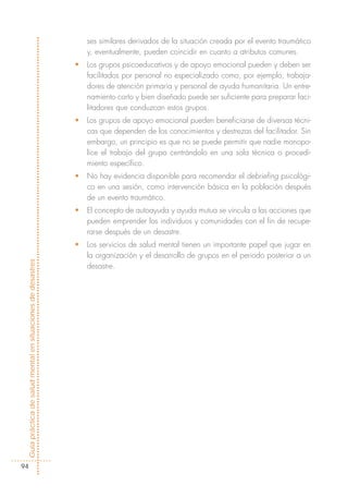 ses similares derivados de la situación creada por el evento traumático
                                                                y, eventualmente, pueden coincidir en cuanto a atributos comunes.
                                                            •   Los grupos psicoeducativos y de apoyo emocional pueden y deben ser
                                                                facilitados por personal no especializado como, por ejemplo, trabaja-
                                                                dores de atención primaria y personal de ayuda humanitaria. Un entre-
                                                                namiento corto y bien diseñado puede ser suficiente para preparar faci-
                                                                litadores que conduzcan estos grupos.
                                                            •   Los grupos de apoyo emocional pueden beneficiarse de diversas técni-
                                                                cas que dependen de los conocimientos y destrezas del facilitador. Sin
                                                                embargo, un principio es que no se puede permitir que nadie monopo-
                                                                lice el trabajo del grupo centrándolo en una sola técnica o procedi-
                                                                miento específico.
                                                            •   No hay evidencia disponible para recomendar el debriefing psicológi-
                                                                co en una sesión, como intervención básica en la población después
                                                                de un evento traumático.
                                                            •   El concepto de autoayuda y ayuda mutua se vincula a las acciones que
                                                                pueden emprender los individuos y comunidades con el fin de recupe-
                                                                rarse después de un desastre.
                                                            •   Los servicios de salud mental tienen un importante papel que jugar en
                                                                la organización y el desarrollo de grupos en el periodo posterior a un
Guía práctica de salud mental en situaciones de desastres




                                                                desastre.




  94
 