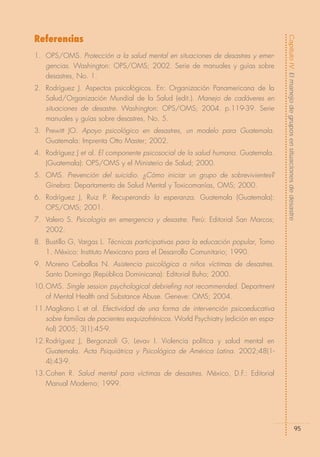 Referencias




                                                                                     Capítulo IV: El manejo de grupos en situaciones de desastre
1. OPS/OMS. Protección a la salud mental en situaciones de desastres y emer-
   gencias. Washington: OPS/OMS; 2002. Serie de manuales y guías sobre
   desastres, No. 1.
2. Rodríguez J. Aspectos psicológicos. En: Organización Panamericana de la
   Salud/Organización Mundial de la Salud (edit.). Manejo de cadáveres en
   situaciones de desastre. Washington: OPS/OMS; 2004. p.119-39. Serie
   manuales y guías sobre desastres, No. 5.
3. Prewitt JO. Apoyo psicológico en desastres, un modelo para Guatemala.
   Guatemala: Imprenta Otto Master; 2002.
4. Rodríguez J et al. El componente psicosocial de la salud humana. Guatemala.
   (Guatemala): OPS/OMS y el Ministerio de Salud; 2000.
5. OMS. Prevención del suicidio. ¿Cómo iniciar un grupo de sobrevivientes?
   Ginebra: Departamento de Salud Mental y Toxicomanías, OMS; 2000.
6. Rodríguez J, Ruiz P. Recuperando la esperanza. Guatemala (Guatemala):
   OPS/OMS; 2001.
7. Valero S. Psicología en emergencia y desastre. Perú: Editorial San Marcos;
   2002.
8. Bustillo G, Vargas L. Técnicas participativas para la educación popular, Tomo
   1. México: Instituto Mexicano para el Desarrollo Comunitario; 1990.
9. Moreno Ceballos N. Asistencia psicológica a niños víctimas de desastres.
   Santo Domingo (República Dominicana): Editorial Buho; 2000.
10.OMS. Single session psychological debriefing not recommended. Department
   of Mental Health and Substance Abuse. Geneve: OMS; 2004.
11.Magliano L et al. Efectividad de una forma de intervención psicoeducativa
   sobre familias de pacientes esquizofrénicos. World Psychiatry (edición en espa-
   ñol) 2005; 3(1):45-9.
12.Rodríguez J, Bergonzoli G, Levav I. Violencia política y salud mental en
   Guatemala. Acta Psiquiátrica y Psicológica de América Latina. 2002;48(1-
   4):43-9.
13.Cohen R. Salud mental para víctimas de desastres. México, D.F.: Editorial
   Manual Moderno; 1999.




                                                                                                               95
 