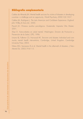 Bibliografía complementaria
                                                            Caldas de Almeida JM. Mental health services for victims of disasters in developing
                                                            countries: a challenge and an opportunity. World Psychiatry 2002;1(3):155-7.
                                                            Caldas JM, Rodríguez J. The Latin American and Caribbean Experience. England:
                                                            John Willey & Sons Ltd.; 2005.
                                                            Prewitt JO. Primeros auxílios psicológicos. Guatemala: Imprenta Otto Master;
                                                            2001.
                                                            Shye D. Autocuidados en salud mental. Washington: División de Promoción y
                                                            Prevención de la Salud, OPS; 1996.
                                                            Ursano RJ, Fullerton CS, Norwood AE. Terrorism and disaster. Individual and com-
                                                            munity mental health interventions. Cambridge, United Kingdom: Cambridge
                                                            University Press; 2003.
                                                            Weiss MG, Sarraceno B et al. Mental health in the aftermath of disasters. J Nerv
                                                            Mental Dis. 2003;19:611-5.
Guía práctica de salud mental en situaciones de desastres




  96
 