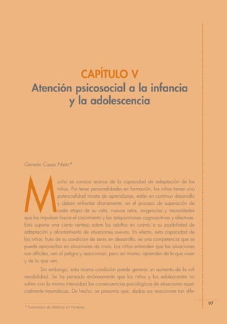 CAPÍTULO V
    Atención psicosocial a la infancia
            y la adolescencia




Germán Casas Nieto*




M
                  ucho se conoce acerca de la capacidad de adaptación de los
                  niños. Por tener personalidades en formación, los niños tienen una
                  potencialidad innata de aprendizaje, están en continuo desarrollo
                  y deben enfrentar diariamente, en el proceso de superación de
                  cada etapa de su vida, nuevos retos, exigencias y necesidades
que los impulsan hacia el crecimiento y las adquisiciones cognoscitivas y afectivas.
Esto supone una cierta ventaja sobre los adultos en cuanto a su posibilidad de
adaptación y afrontamiento de situaciones nuevas. En efecto, esta capacidad de
los niños, fruto de su condición de seres en desarrollo, es una competencia que se
puede aprovechar en situaciones de crisis. Los niños entienden que las situaciones
son difíciles, ven el peligro y reaccionan, pero así mismo, aprenden de lo que viven
y de lo que ven.
        Sin embargo, esta misma condición puede generar un aumento de la vul-
nerabilidad. Se ha pensado erróneamente que los niños y los adolescentes no
sufren con la misma intensidad las consecuencias psicológicas de situaciones espe-
cialmente traumáticas. De hecho, se presumía que, dadas sus reacciones tan dife-

                                                                                       97
* Funcionario de Médicos sin Fronteras.
 