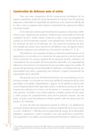 Construcción de defensas ante el estrés
                                                                    Para una mejor comprensión de las consecuencias psicológicas de los
                                                            eventos catastróficos resulta útil revisar brevemente la manera como las personas
                                                            adquieren y desarrollan la capacidad de enfrentarse a las situaciones difíciles de
                                                            la vida y cómo se preparan para sobrevivir exitosamente las experiencias doloro-
                                                            sas excepcionales.
                                                                     En la vida diaria estamos permanentemente expuestos a situaciones conflic-
                                                            tivas (a veces, repetitivas) que producen modificaciones emocionales en forma de
                                                            ansiedad (“nervios”), miedo, tristeza, frustración o rabia, y que se acompañan de
                                                            cambios en el funcionamiento corporal, como palpitaciones, tensión de los múscu-
                                                            los, sensación de vacío en el estómago, etc. Son reacciones transitorias de dura-
                                                            ción variable que actúan como mecanismos de defensa y que, de alguna manera,
                                                            nos alertan y preparan para enfrentarnos a la situación traumática (1, 2, 6).
                                                                    Normalmente, esas respuestas al estrés se relacionan estrechamente con el
                                                            aprendizaje y se convierten en un mecanismo de supervivencia y de alivio para la
                                                            tensión emocional. La vivencia repetitiva de los pequeños traumas cotidianos y la
                                                            comprobación de que pueden afrontarse permiten desarrollar una capacidad de
                                                            tolerancia a la frustración y la esperanza de que se pueden superar los escollos. El
                                                            proceso de aprendizaje permite desarrollar las defensas y el moldeamiento de una
Guía práctica de salud mental en situaciones de desastres




                                                            personalidad más fuerte y preparada para enfrentar y superar exitosamente las
                                                            adversidades de la vida (6-8).
                                                                    Este proceso ocurre en el ámbito de la familia y la comunidad que, en con-
                                                            diciones normales, se convierten en nichos que facilitan la maduración de los niños
                                                            para llegar a ser adultos independientes y seguros. En la medida en que las rela-
                                                            ciones interpersonales brindan seguridad y afecto, se facilita la construcción de sen-
                                                            timientos de confianza en sí mismo y en los demás, e ir armando un proyecto de
                                                            vida optimista. La familia, como medio protector y modelo, permite al niño copiar
                                                            y volver propios los comportamientos sanos de las personas mayores. De otra
                                                            parte, el grupo social de pertenencia también genera redes de apoyo para las
                                                            familias y los individuos.
                                                                    La suma de toda esa experiencia durante la infancia y la adolescencia
                                                            construye las bases de la personalidad y contribuye al desarrollo de lo que se cono-
                                                            ce como “resiliencia”*, definida como la capacidad de resurgir de la adversidad,
                                                            adaptarse, recuperarse y volver a acceder a una vida significativa y productiva.
                                                            Esta capacidad no es estática sino permanentemente fluctuante en relación con las



        2                                                   * Nota del editor: aunque el término “resiliencia” (del inglés “resilience”) no existe en español, hemos decidido dejarlo por su uso
                                                            frecuente y aceptado en el ámbito de los desastres y porque su traducción literal “elasticidad” no refleja el concepto que se inten-
                                                            ta explicar.
 
