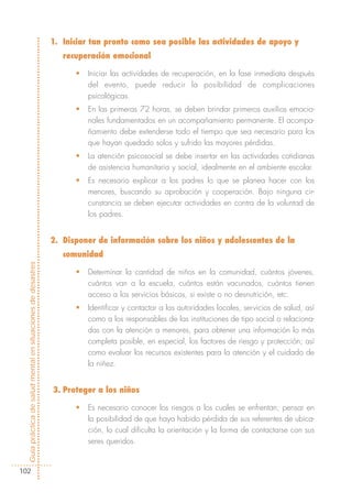 1. Iniciar tan pronto como sea posible las actividades de apoyo y
                                                               recuperación emocional

                                                                  •   Iniciar las actividades de recuperación, en la fase inmediata después
                                                                      del evento, puede reducir la posibilidad de complicaciones
                                                                      psicológicas.
                                                                  •   En las primeras 72 horas, se deben brindar primeros auxilios emocio-
                                                                      nales fundamentados en un acompañamiento permanente. El acompa-
                                                                      ñamiento debe extenderse todo el tiempo que sea necesario para los
                                                                      que hayan quedado solos y sufrido las mayores pérdidas.
                                                                  •   La atención psicosocial se debe insertar en las actividades cotidianas
                                                                      de asistencia humanitaria y social, idealmente en el ambiente escolar.
                                                                  •   Es necesario explicar a los padres lo que se planea hacer con los
                                                                      menores, buscando su aprobación y cooperación. Bajo ninguna cir-
                                                                      cunstancia se deben ejecutar actividades en contra de la voluntad de
                                                                      los padres.


                                                            2. Disponer de información sobre los niños y adolescentes de la
                                                               comunidad
Guía práctica de salud mental en situaciones de desastres




                                                                  •   Determinar la cantidad de niños en la comunidad, cuántos jóvenes,
                                                                      cuántos van a la escuela, cuántos están vacunados, cuántos tienen
                                                                      acceso a los servicios básicos, si existe o no desnutrición, etc.
                                                                  •   Identificar y contactar a las autoridades locales, servicios de salud, así
                                                                      como a los responsables de las instituciones de tipo social o relaciona-
                                                                      das con la atención a menores, para obtener una información lo más
                                                                      completa posible, en especial, los factores de riesgo y protección; así
                                                                      como evaluar los recursos existentes para la atención y el cuidado de
                                                                      la niñez.


                                                            3. Proteger a los niños

                                                                  •   Es necesario conocer los riesgos a los cuales se enfrentan; pensar en
                                                                      la posibilidad de que haya habido pérdida de sus referentes de ubica-
                                                                      ción, lo cual dificulta la orientación y la forma de contactarse con sus
                                                                      seres queridos.


102
 