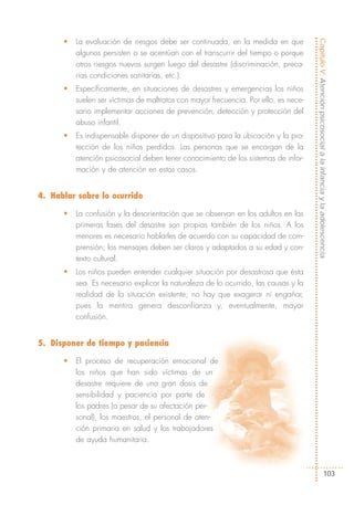 •   La evaluación de riesgos debe ser continuada, en la medida en que




                                                                                      Capítulo V: Atención psicosocial a la infancia y la adolescencia
          algunos persisten o se acentúan con el transcurrir del tiempo o porque
          otros riesgos nuevos surgen luego del desastre (discriminación, preca-
          rias condiciones sanitarias, etc.).
      •   Específicamente, en situaciones de desastres y emergencias los niños
          suelen ser víctimas de maltratos con mayor frecuencia. Por ello, es nece-
          sario implementar acciones de prevención, detección y protección del
          abuso infantil.
      •   Es indispensable disponer de un dispositivo para la ubicación y la pro-
          tección de los niños perdidos. Las personas que se encargan de la
          atención psicosocial deben tener conocimiento de los sistemas de infor-
          mación y de atención en estos casos.


4. Hablar sobre lo ocurrido

      •   La confusión y la desorientación que se observan en los adultos en las
          primeras fases del desastre son propias también de los niños. A los
          menores es necesario hablarles de acuerdo con su capacidad de com-
          prensión; los mensajes deben ser claros y adaptados a su edad y con-
          texto cultural.
      •   Los niños pueden entender cualquier situación por desastrosa que ésta
          sea. Es necesario explicar la naturaleza de lo ocurrido, las causas y la
          realidad de la situación existente; no hay que exagerar ni engañar,
          pues la mentira genera desconfianza y, eventualmente, mayor
          confusión.


5. Disponer de tiempo y paciencia

      •   El proceso de recuperación emocional de
          los niños que han sido víctimas de un
          desastre requiere de una gran dosis de
          sensibilidad y paciencia por parte de
          los padres (a pesar de su afectación per-
          sonal), los maestros, el personal de aten-
          ción primaria en salud y los trabajadores
          de ayuda humanitaria.



                                                                                                           103
 