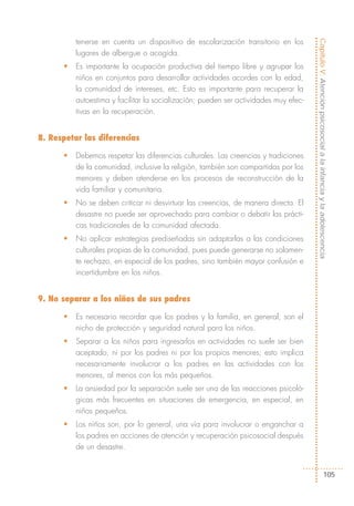 tenerse en cuenta un dispositivo de escolarización transitorio en los




                                                                                      Capítulo V: Atención psicosocial a la infancia y la adolescencia
          lugares de albergue o acogida.
      •   Es importante la ocupación productiva del tiempo libre y agrupar los
          niños en conjuntos para desarrollar actividades acordes con la edad,
          la comunidad de intereses, etc. Esto es importante para recuperar la
          autoestima y facilitar la socialización; pueden ser actividades muy efec-
          tivas en la recuperación.


8. Respetar las diferencias

      •   Debemos respetar las diferencias culturales. Las creencias y tradiciones
          de la comunidad, inclusive la religión, también son compartidas por los
          menores y deben atenderse en los procesos de reconstrucción de la
          vida familiar y comunitaria.
      •   No se deben criticar ni desvirtuar las creencias, de manera directa. El
          desastre no puede ser aprovechado para cambiar o debatir las prácti-
          cas tradicionales de la comunidad afectada.
      •   No aplicar estrategias prediseñadas sin adaptarlas a las condiciones
          culturales propias de la comunidad, pues puede generarse no solamen-
          te rechazo, en especial de los padres, sino también mayor confusión e
          incertidumbre en los niños.


9. No separar a los niños de sus padres

      •   Es necesario recordar que los padres y la familia, en general, son el
          nicho de protección y seguridad natural para los niños.
      •   Separar a los niños para ingresarlos en actividades no suele ser bien
          aceptado, ni por los padres ni por los propios menores; esto implica
          necesariamente involucrar a los padres en las actividades con los
          menores, al menos con los más pequeños.
      •   La ansiedad por la separación suele ser una de las reacciones psicoló-
          gicas más frecuentes en situaciones de emergencia, en especial, en
          niños pequeños.
      •   Los niños son, por lo general, una vía para involucrar o enganchar a
          los padres en acciones de atención y recuperación psicosocial después
          de un desastre.


                                                                                                           105
 