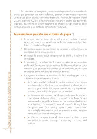 En situaciones de emergencia, se recomienda priorizar las actividades de
                                                            grupos que garantizan una mayor cobertura, generan un alto impacto y permiten
                                                            un mejor uso de los recursos calificados disponibles. Además, la población infantil
                                                            y juvenil responde muy bien a las técnicas de intervención grupal. Las actividades
                                                            sugeridas, obviamente, se deben adaptar a las situaciones específicas de cada
                                                            territorio, así como a los contextos comunitarios y culturales.


                                                            Recomendaciones generales para el trabajo de grupos (8)

                                                                   •   La organización del tiempo de los niños es una medida de primer
                                                                       orden para su recuperación psicosocial. En este marco se deben plani-
                                                                       ficar las actividades de grupo.
                                                                   •   El trabajo en grupos es una manera de favorecer la socialización y la
                                                                       interacción de los menores entre sí.
                                                                   •   El trabajo de grupos apoya la superación del duelo y el retorno a la
                                                                       normalidad.
                                                                   •   La metodología de trabajo con los niños no debe ser excesivamente
                                                                       profesional. Se requiere aplicar modelos flexibles que utilicen los cono-
                                                                       cimientos y las prácticas tradicionales de las comunidades, así como
                                                                       las propias formas naturales de expresión del niño.
Guía práctica de salud mental en situaciones de desastres




                                                                   •   Los agentes de trabajo con los niños y facilitadores de grupos no son,
                                                                       solamente, los profesionales o técnicos.
                                                                       n   Se ha demostrado la utilidad de motivar encuentros de mujeres
                                                                           para hablar de las dificultades que sufren los niños; el tema las con-
                                                                           voca con gran interés. Las mujeres pueden ser muy importantes,
                                                                           para apoyar el trabajo de grupo con los menores.
                                                                       n   Los jóvenes se estiman como excelentes agentes para la recupera-
                                                                           ción psicosocial de otros niños, a causa de la natural relación exis-
                                                                           tente entre ellos; es evidente lo cercano que está aún el adolescen-
                                                                           te de la niñez; la comunicación entre ellos es más fluida y la bre-
                                                                           cha generacional aún no es muy amplia. La técnica “niño a niño”
                                                                           ha sido implementada en muchos experiencias exitosas, especial-
                                                                           mente en situaciones de emergencias.
                                                                       n   Los jóvenes que aprenden a relacionarse con los niños, cuando
                                                                           sean padres se comunicarán mejor con ellos, dejando a un lado el
                                                                           maltrato.


110
 