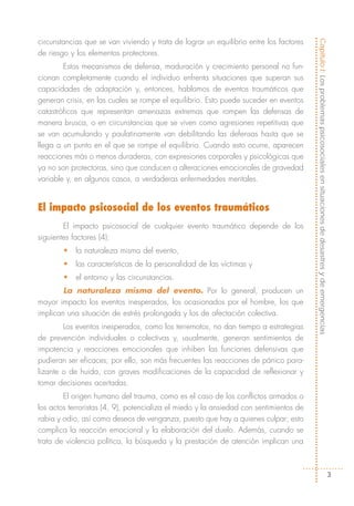 circunstancias que se van viviendo y trata de lograr un equilibrio entre los factores




                                                                                        Capítulo I: Los problemas psicosociales en situaciones de desastres y de emergencias
de riesgo y los elementos protectores.
        Estos mecanismos de defensa, maduración y crecimiento personal no fun-
cionan completamente cuando el individuo enfrenta situaciones que superan sus
capacidades de adaptación y, entonces, hablamos de eventos traumáticos que
generan crisis, en las cuales se rompe el equilibrio. Esto puede suceder en eventos
catastróficos que representan amenazas extremas que rompen las defensas de
manera brusca, o en circunstancias que se viven como agresiones repetitivas que
se van acumulando y paulatinamente van debilitando las defensas hasta que se
llega a un punto en el que se rompe el equilibrio. Cuando esto ocurre, aparecen
reacciones más o menos duraderas, con expresiones corporales y psicológicas que
ya no son protectoras, sino que conducen a alteraciones emocionales de gravedad
variable y, en algunos casos, a verdaderas enfermedades mentales.


El impacto psicosocial de los eventos traumáticos
        El impacto psicosocial de cualquier evento traumático depende de los
siguientes factores (4):
        •   la naturaleza misma del evento,
        •   las características de la personalidad de las víctimas y
        •   el entorno y las circunstancias.
        La naturaleza misma del evento. Por lo general, producen un
mayor impacto los eventos inesperados, los ocasionados por el hombre, los que
implican una situación de estrés prolongada y los de afectación colectiva.
        Los eventos inesperados, como los terremotos, no dan tiempo a estrategias
de prevención individuales o colectivas y, usualmente, generan sentimientos de
impotencia y reacciones emocionales que inhiben las funciones defensivas que
pudieran ser eficaces; por ello, son más frecuentes las reacciones de pánico para-
lizante o de huida, con graves modificaciones de la capacidad de reflexionar y
tomar decisiones acertadas.
        El origen humano del trauma, como es el caso de los conflictos armados o
los actos terroristas (4, 9), potencializa el miedo y la ansiedad con sentimientos de
rabia y odio, así como deseos de venganza, puesto que hay a quienes culpar; esto
complica la reacción emocional y la elaboración del duelo. Además, cuando se
trata de violencia política, la búsqueda y la prestación de atención implican una



                                                                                                                                       3
 