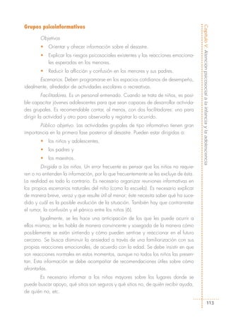 Grupos psicoinformativos




                                                                                        Capítulo V: Atención psicosocial a la infancia y la adolescencia
        Objetivos
        •   Orientar y ofrecer información sobre el desastre.
        •   Explicar los riesgos psicosociales existentes y las reacciones emociona-
            les esperadas en los menores.
        •   Reducir la aflicción y confusión en los menores y sus padres.
       Escenarios. Deben programarse en los espacios cotidianos de desempeño,
idealmente, alrededor de actividades escolares o recreativas.
          Facilitadores. Es un personal entrenado. Cuando se trata de niños, es posi-
ble capacitar jóvenes adolescentes para que sean capaces de desarrollar activida-
des grupales. Es recomendable contar, al menos, con dos facilitadores: uno para
dirigir la actividad y otro para observarla y registrar lo ocurrido.
       Público objetivo. Las actividades grupales de tipo informativo tienen gran
importancia en la primera fase posterior al desastre. Pueden estar dirigidas a:
        •   los niños y adolescentes,
        •   los padres y
        •   los maestros.
        Dirigida a los niños. Un error frecuente es pensar que los niños no requie-
ren o no entienden la información, por lo que frecuentemente se les excluye de ésta.
La realidad es todo lo contrario. Es necesario organizar reuniones informativas en
los propios escenarios naturales del niño (como la escuela). Es necesario explicar
de manera breve, veraz y que resulte útil al menor; éste necesita saber qué ha suce-
dido y cuál es la posible evolución de la situación. También hay que contrarrestar
el rumor, la confusión y el pánico entre los niños (6).
         Igualmente, se les hace una anticipación de los que les puede ocurrir a
ellos mismos; se les habla de manera convincente y sosegada de la manera cómo
posiblemente se están sintiendo y cómo pueden sentirse y reaccionar en el futuro
cercano. Se busca disminuir la ansiedad a través de una familiarización con sus
propias reacciones emocionales, de acuerdo con la edad. Se debe insistir en que
son reacciones normales en estos momentos, aunque no todos los niños las presen-
tan. Esta información se debe acompañar de recomendaciones útiles sobre cómo
afrontarlas.
       Es necesario informar a los niños mayores sobre los lugares donde se
puede buscar apoyo, qué sitios son seguros y qué sitios no, de quién recibir ayuda,
de quién no, etc.

                                                                                                             113
 