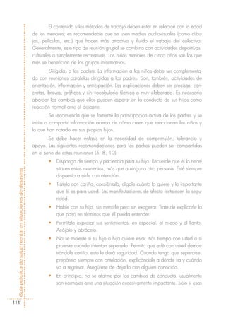 El contenido y los métodos de trabajo deben estar en relación con la edad
                                                            de los menores; es recomendable que se usen medios audiovisuales (como dibu-
                                                            jos, películas, etc.) que hacen más atractivo y fluido el trabajo del colectivo.
                                                            Generalmente, este tipo de reunión grupal se combina con actividades deportivas,
                                                            culturales o simplemente recreativas. Los niños mayores de cinco años son los que
                                                            más se benefician de los grupos informativos.
                                                                    Dirigidas a los padres. La información a los niños debe ser complementa-
                                                            da con reuniones paralelas dirigidas a los padres. Son, también, actividades de
                                                            orientación, información y anticipación. Las explicaciones deben ser precisas, con-
                                                            cretas, breves, gráficas y sin vocabulario técnico o muy elaborado. Es necesario
                                                            abordar los cambios que ellos pueden esperar en la conducta de sus hijos como
                                                            reacción normal ante el desastre.
                                                                     Se recomienda que se fomente la participación activa de los padres y se
                                                            invite a compartir información acerca de cómo creen que reaccionan los niños y
                                                            lo que han notado en sus propios hijos.
                                                                    Se debe hacer énfasis en la necesidad de comprensión, tolerancia y
                                                            apoyo. Las siguientes recomendaciones para los padres pueden ser compartidas
                                                            en el seno de estas reuniones (5, 8, 10):
                                                                   •   Disponga de tiempo y paciencia para su hijo. Recuerde que él lo nece-
                                                                       sita en estos momentos, más que a ninguna otra persona. Esté siempre
Guía práctica de salud mental en situaciones de desastres




                                                                       dispuesto a oírle con atención.
                                                                   •   Trátelo con cariño, consiéntalo, dígale cuánto lo quiere y lo importante
                                                                       que él es para usted. Las manifestaciones de afecto fortalecen la segu-
                                                                       ridad.
                                                                   •   Hable con su hijo, sin mentirle pero sin exagerar. Trate de explicarle lo
                                                                       que pasó en términos que él pueda entender.
                                                                   •   Permítale expresar sus sentimientos, en especial, el miedo y el llanto.
                                                                       Acójalo y abrácelo.
                                                                   •   No se moleste si su hijo o hija quiere estar más tiempo con usted o si
                                                                       protesta cuando intentan separarlo. Permita que esté con usted demos-
                                                                       trándole cariño, esto le dará seguridad. Cuando tenga que separarse,
                                                                       prepárelo siempre con antelación, explicándole a dónde va y cuándo
                                                                       va a regresar. Asegúrese de dejarlo con alguien conocido.
                                                                   •   En principio, no se alarme por los cambios de conducta, usualmente
                                                                       son normales ante una situación excesivamente impactante. Sólo si esas


114
 