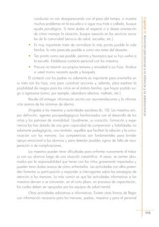 conductas no van desapareciendo con el paso del tiempo, si muestra




                                                                                       Capítulo V: Atención psicosocial a la infancia y la adolescencia
           muchos problemas en la escuela o si sigue muy triste o callado, busque
           ayuda psicológica. Si tiene dudas al respecto o si desea orientación
           de cómo manejar la situación, busque asesoría en los servicios socia-
           les de la comunidad (servicio de salud, escuelas, etc.).
       •   Es muy importante tratar de normalizar lo más pronto posible la vida
           familiar, lo más parecida posible a como era antes del desastre.
       •   Tan pronto como sea posible, permita y favorezca que su hijo vuelva a
           la escuela. Establezca contacto personal con los maestros.
       •   Procure no trasmitir sus propios temores y ansiedad a sus hijos. Analice
           si usted mismo necesita ayuda y búsquela.
         El contacto con los padres no solamente es importante para orientarlos en
su trato con los hijos, sino para coordinar acciones y, además, para explorar la
posibilidad de riesgos para los niños en el ámbito familiar, que hayan podido sur-
gir o agravarse (como, por ejemplo, abandono afectivo, maltrato, etc.).
       Resulta útil entregar información escrita con recomendaciones y la informa-
ción acerca de los síntomas de alarma.
         Dirigidas a los maestros y autoridades escolares (6, 10). Los maestros son,
por definición, agentes psicopedagógicos familiarizados con el desarrollo de los
niños y los patrones de normalidad. Usualmente, su vocación, formación y expe-
riencia los han dotado de una gran capacidad de comprensión y habilidades no
solamente pedagógicas, sino también, aquéllas que facilitan la relación y la comu-
nicación con los menores. Sus competencias son fundamentales para brindar
apoyo emocional a los alumnos y para detectar posibles signos de falta de recu-
peración o de complicaciones.
        Los maestros pueden tener dificultades para enfrentar nuevamente el traba-
jo con sus alumnos luego de una situación catastrófica. A veces, se sienten abru-
mados por la responsabilidad que tienen con los niños gravemente impactados y
pueden tener dudas acerca de cómo enfrentarlos. Las actividades con ellos preten-
den fomentar su participación y responder a interrogantes sobre las estrategias de
atención a los menores. Lo más común es que las actividades informativas a los
maestros deriven o se conviertan, en el corto plazo, en procesos de capacitación,
los cuales deben ser apoyados por los equipos de salud mental.
        Otras actividades educativas e informativas. Existen otras formas de llegar
con información necesaria para los menores, padres, maestros y para el personal



                                                                                                            115
 