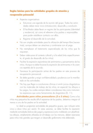 Reglas básicas para las actividades grupales de atención y




                                                                                         Capítulo V: Atención psicosocial a la infancia y la adolescencia
recuperación psicosocial

        •   Aspectos organizativos
            n   Estructurar una agenda de la reunión del grupo. Todas las activi-
                dades deben tener inicio (introducción), desarrollo y conclusión.
            n   El facilitador debe llevar un registro de los participantes (identidad
                y residencia), así como el referente a los padres o responsables
                para poder establecer contacto con ellos.
            n   Registrar el desarrollo de la actividad.
        •   No son simples actividades para la utilización del tiempo libre (recrea-
            tivas), aunque deben ser atractivas y combinarse con el juego.
        •   No reemplazan el tratamiento especializado de los niños que lo
            requieran.
        •   Deben adecuarse al contexto cultural y a la edad (más específicamen-
            te, al grado de desarrollo de los niños).
        •   Facilitar la expresión espontánea de sentimientos y pensamientos de los
            niños. Aunque no debe forzarse la expresión de sentimientos ni la viven-
            cia repetida de lo ocurrido.
        •   Favorecer la participación activa de los padres en este proceso de
            recuperación psicosocial.
        •   Se debe guardar y exigir confidencialidad y prudencia con lo manifes-
            tado en las actividades.
        •   No hay que llegar a conclusiones clínicas ni emitir juicios diagnósticos
            con los materiales de trabajo de los niños, en especial, los dibujos o
            los juegos, los cuales siempre deben considerarse más como instrumen-
            tos expresivos que como herramientas de diagnóstico (6, 11).
       Actividades para niños preescolares (3 a 5 años). Como a los
niños muy pequeños les resulta difícil separarse de los padres, debemos integrar al
menos a uno de los padres en la actividad.
        Lo ideal es programar actividades de pequeños grupos, que incluyan entre
cinco y doce niños por sesión. En estas sesiones, se debe facilitar la expresión
mediante actividades lúdicas (de juego) y expresivas (como moldeado con plastilina).
Los dibujos, ampliamente utilizados en el trabajo con los menores, deben reservarse
para niños más grandes que tengan un desarrollo grafo-motriz más elaborado.


                                                                                                              117
 