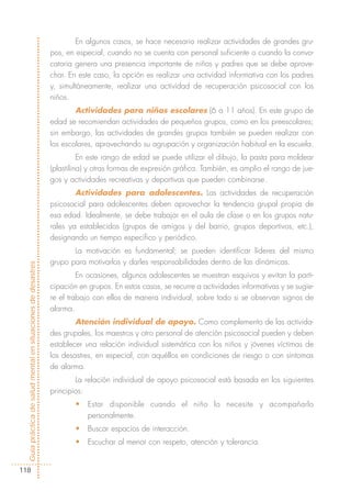 En algunos casos, se hace necesario realizar actividades de grandes gru-
                                                            pos, en especial, cuando no se cuenta con personal suficiente o cuando la convo-
                                                            catoria genera una presencia importante de niños y padres que se debe aprove-
                                                            char. En este caso, la opción es realizar una actividad informativa con los padres
                                                            y, simultáneamente, realizar una actividad de recuperación psicosocial con los
                                                            niños.
                                                                    Actividades para niños escolares (6 a 11 años). En este grupo de
                                                            edad se recomiendan actividades de pequeños grupos, como en los preescolares;
                                                            sin embargo, las actividades de grandes grupos también se pueden realizar con
                                                            los escolares, aprovechando su agrupación y organización habitual en la escuela.
                                                                      En este rango de edad se puede utilizar el dibujo, la pasta para moldear
                                                            (plastilina) y otras formas de expresión gráfica. También, es amplio el rango de jue-
                                                            gos y actividades recreativas y deportivas que pueden combinarse.
                                                                    Actividades para adolescentes. Las actividades de recuperación
                                                            psicosocial para adolescentes deben aprovechar la tendencia grupal propia de
                                                            esa edad. Idealmente, se debe trabajar en el aula de clase o en los grupos natu-
                                                            rales ya establecidos (grupos de amigos y del barrio, grupos deportivos, etc.),
                                                            designando un tiempo específico y periódico.
                                                                   La motivación es fundamental; se pueden identificar líderes del mismo
                                                            grupo para motivarlos y darles responsabilidades dentro de las dinámicas.
Guía práctica de salud mental en situaciones de desastres




                                                                     En ocasiones, algunos adolescentes se muestran esquivos y evitan la parti-
                                                            cipación en grupos. En estos casos, se recurre a actividades informativas y se sugie-
                                                            re el trabajo con ellos de manera individual, sobre todo si se observan signos de
                                                            alarma.
                                                                    Atención individual de apoyo. Como complemento de las activida-
                                                            des grupales, los maestros y otro personal de atención psicosocial pueden y deben
                                                            establecer una relación individual sistemática con los niños y jóvenes víctimas de
                                                            los desastres, en especial, con aquéllos en condiciones de riesgo o con síntomas
                                                            de alarma.
                                                                    La relación individual de apoyo psicosocial está basada en los siguientes
                                                            principios:
                                                                    •   Estar disponible cuando el niño lo necesite y acompañarlo
                                                                        personalmente.
                                                                    •   Buscar espacios de interacción.
                                                                    •   Escuchar al menor con respeto, atención y tolerancia.


118
 