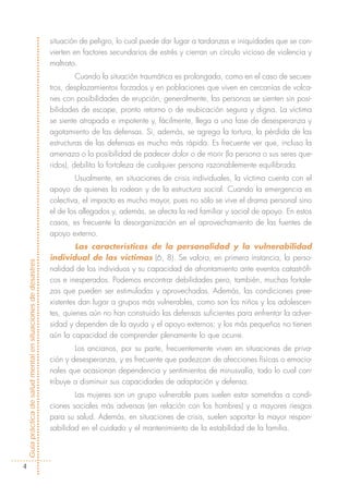situación de peligro, lo cual puede dar lugar a tardanzas e iniquidades que se con-
                                                            vierten en factores secundarios de estrés y cierran un círculo vicioso de violencia y
                                                            maltrato.
                                                                     Cuando la situación traumática es prolongada, como en el caso de secues-
                                                            tros, desplazamientos forzados y en poblaciones que viven en cercanías de volca-
                                                            nes con posibilidades de erupción, generalmente, las personas se sienten sin posi-
                                                            bilidades de escape, pronto retorno o de reubicación segura y digna. La víctima
                                                            se siente atrapada e impotente y, fácilmente, llega a una fase de desesperanza y
                                                            agotamiento de las defensas. Si, además, se agrega la tortura, la pérdida de las
                                                            estructuras de las defensas es mucho más rápida. Es frecuente ver que, incluso la
                                                            amenaza o la posibilidad de padecer dolor o de morir (la persona o sus seres que-
                                                            ridos), debilita la fortaleza de cualquier persona razonablemente equilibrada.
                                                                    Usualmente, en situaciones de crisis individuales, la víctima cuenta con el
                                                            apoyo de quienes la rodean y de la estructura social. Cuando la emergencia es
                                                            colectiva, el impacto es mucho mayor, pues no sólo se vive el drama personal sino
                                                            el de los allegados y, además, se afecta la red familiar y social de apoyo. En estos
                                                            casos, es frecuente la desorganización en el aprovechamiento de las fuentes de
                                                            apoyo externo.
                                                                     Las características de la personalidad y la vulnerabilidad
                                                            individual de las víctimas (6, 8). Se valora, en primera instancia, la perso-
Guía práctica de salud mental en situaciones de desastres




                                                            nalidad de los individuos y su capacidad de afrontamiento ante eventos catastrófi-
                                                            cos e inesperados. Podemos encontrar debilidades pero, también, muchas fortale-
                                                            zas que pueden ser estimuladas y aprovechadas. Además, las condiciones pree-
                                                            xistentes dan lugar a grupos más vulnerables, como son los niños y los adolescen-
                                                            tes, quienes aún no han construido las defensas suficientes para enfrentar la adver-
                                                            sidad y dependen de la ayuda y el apoyo externos; y los más pequeños no tienen
                                                            aún la capacidad de comprender plenamente lo que ocurre.
                                                                    Los ancianos, por su parte, frecuentemente viven en situaciones de priva-
                                                            ción y desesperanza, y es frecuente que padezcan de afecciones físicas o emocio-
                                                            nales que ocasionan dependencia y sentimientos de minusvalía, todo lo cual con-
                                                            tribuye a disminuir sus capacidades de adaptación y defensa.
                                                                    Las mujeres son un grupo vulnerable pues suelen estar sometidas a condi-
                                                            ciones sociales más adversas (en relación con los hombres) y a mayores riesgos
                                                            para su salud. Además, en situaciones de crisis, suelen soportar la mayor respon-
                                                            sabilidad en el cuidado y el mantenimiento de la estabilidad de la familia.




        4
 