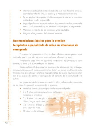 •   Informar al profesional de la entidad a la cual va a hacer la remisión,
                                                                        sobre la llegada del niño, su estado y la necesidad del servicio.
                                                                    •   De ser posible, acompañar al niño o asegurarse que va a ir en com-
                                                                        pañía de un adulto responsable.
                                                                    •   Exigir al profesional especializado un documento formal de contrarrefe-
                                                                        rencia con los resultados y las recomendaciones para el seguimiento.
                                                                    •   Mantener un registro de las remisiones y los resultados.
                                                                    •   Asegurar el seguimiento de los casos remitidos.


                                                            Recomendaciones básicas para la atención
                                                            terapéutica especializada de niños en situaciones de
                                                            emergencia
                                                                    El objetivo del presente manual no es abordar la atención terapéutica espe-
                                                            cializada, por lo que sólo hacemos una muy breve referencia al tema.
                                                                    Toda terapia debe reunir las siguientes condiciones: 1) voluntaria; b) confi-
                                                            dencial; c) breve y d) autorizada por los padres.
                                                                     Cada profesional determina las técnicas más adecuadas. Sin embargo,
Guía práctica de salud mental en situaciones de desastres




                                                            como principio general, estos procedimientos deben ser breves en el tiempo, estar
                                                            limitados más bien al aquí y el ahora (la problemática del evento traumático), aten-
                                                            der a los signos de alarma y corresponder al contexto de la comunidad y la
                                                            cultura.
                                                                    Los grupos terapéuticos tienen en cuenta la edad y el desarrollo psicosocial
                                                            de los niños. En general, se recomienda lo siguiente.
                                                                    •   Hasta los 2 años: psicoterapia con la madre o el padre
                                                                    •   3 a 5 años: psicoterapia a través del juego,
                                                                        moldeado o simbólico
                                                                    •   5 a 8 años: psicoterapia a través del
                                                                        dibujo, juegos, marionetas, etc.
                                                                    •   9 a 12 años: diálogo y verbaliza-
                                                                        ción, juego de roles.
                                                                    •   12 años o más: diálogo.




122
 