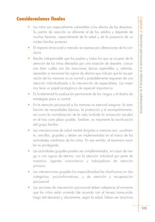 Consideraciones finales




                                                                                    Capítulo V: Atención psicosocial a la infancia y la adolescencia
     •   Los niños son especialmente vulnerables a los efectos de los desastres.
         Su patrón de reacción es diferente al de los adultos y depende de
         muchos factores, especialmente de la edad y de la presencia de un
         núcleo familiar protector.
     •   El impacto emocional a menudo se expresa por alteraciones de la con-
         ducta.
     •   Resulta indispensable que los padres y todos los que se ocupan de la
         atención de los niños afectados por una situación de desastre, conoz-
         can bien cuáles son las reacciones típicas esperables y, además,
         aprendan a reconocer los signos de alarma que indican que la recupe-
         ración de los menores no es normal y probablemente requieren de una
         atención individualizada o la intervención de especialistas. Los maes-
         tros tiene un papel protagónico de especial importancia.
     •   Es fundamental la evaluación permanente de los riesgos y el diseño de
         estrategias para su control.
     •   En la atención psicosocial a los menores es esencial asegurar: la satis-
         facción de necesidades básicas, la protección y el acompañamiento,
         así como la normalización de la vida (incluida la reinserción escolar)
         en el más corto plazo posible. También, es importante la reunificación
         del grupo familiar.
     •   Las intervenciones de salud mental dirigidas a menores son, usualmen-
         te, sencillas, grupales y deben ser implementadas en el marco de las
         actividades cotidianas de los niños. En ese sentido, el escenario esco-
         lar es privilegiado.
     •   Las actividades grupales pueden ser complementadas, en casos de ries-
         go o con signos de alarma, con la atención individual por parte de
         maestros, agentes comunitarios y trabajadores de atención
         primaria.
     •   Las intervenciones grupales (no especializadas) las clasificamos en dos
         categorías: psicoinformativas, y de atención y recuperación
         psicosocial.
     •   Las acciones de intervención psicosocial deben adaptarse al momento
         que los niños están viviendo (de acuerdo con el tiempo transcurrido
         luego del desastre) y, obviamente, según la edad. Deben ser atractivas


                                                                                                         123
 