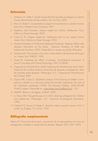 Referencias




                                                                                     Capítulo V: Atención psicosocial a la infancia y la adolescencia
1. Santacruz H, Ardila S. Estudio longitudinal de secuelas psicológicas en damni-
   ficados del terremoto del eje cafetero. Rev Col Psiq. 2003.
2. Moro M, Bobet T. Comprendre et soigner le troumatissme en situation humani-
   taire. Paris: Medecins Sans Frontieres; 2001.
3. Medecins Sans Frontieres. Soigner malgé tout. Enfants, Adolescents. Paris:
   Editions La Presse Sauvage; 2002.
4. Casas G. En: Soigner malgé tout. Adolescens dans la rue: soigner comme
   meme. Paris: Editions La Presse Sauvage; 2002.
5. American Academy of Child and Adolescents Psychiatry. Helping children after
   disasters. Information for the family. American Academy of Child and
   Adolescents Psychiatry, 2003. Disponible en: aacap.org: family information
6. Macksoud M. Para ayudar a los niños a hacer frente a las tensiones de la gue-
   rra. Nueva York: UNICEF; 1993.
7. Green BL. Evaluating the effects of disasters. Psychological assessment. A
   Journal Consulting and Clinical Psychology 1991;3:538-46.
8. Organización Mundial de la Salud/Organización Panamericana de la Salud.
   Protección de la salud mental en situaciones de desastres y emergencias. Serie
   de manuales sobre desastres. Washington, D.C.: Organización Panamericana
   de la Salud; 2001.
9. Ospina MB, Casas G. Qualitative analysis of the drawing of children victimi-
   zed by a disaster as a discourse about the traumatic experience: the case of
   the Colombian earthquake (1999). The Promised Children, 2000 IACAPP
   World Congress. Disponible en: www.kenes.com/childhood/sci, 130.
10. UNICEF. Retorno a la alegría. UNICEF; 2002.
11. La Greca AM. Through the eyes of a child: obtaining self-reports from children
    and adolescents. Washington, D.C.: American Psychological Association;
    1990.
12. Frederick CJ, Pynoos R, Nader K. Reaction index to psychic trauma, Form C
    (child). Los Ángeles, CA: UCLA; 1992.


Bibliografía complementaria
Palacio M. Promoción de la salud y prevención de la enfermedad en los niños en
emergencias complejas o situaciones de desastre. Bogotá: OPS, OMS; 2003.


                                                                                                          125
 