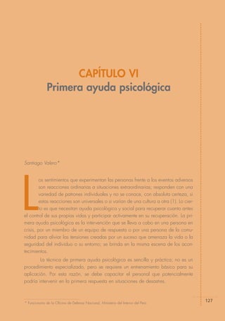 CAPÍTULO VI
              Primera ayuda psicológica




Santiago Valero*




L
         os sentimientos que experimentan las personas frente a los eventos adversos
         son reacciones ordinarias a situaciones extraordinarias; responden con una
         variedad de patrones individuales y no se conoce, con absoluta certeza, si
         estas reacciones son universales o si varían de una cultura a otra (1). Lo cier-
         to es que necesitan ayuda psicológica y social para recuperar cuanto antes
el control de sus propias vidas y participar activamente en su recuperación. La pri-
mera ayuda psicológica es la intervención que se lleva a cabo en una persona en
crisis, por un miembro de un equipo de respuesta o por una persona de la comu-
nidad para aliviar las tensiones creadas por un suceso que amenaza la vida o la
seguridad del individuo o su entorno; se brinda en la misma escena de los acon-
tecimientos.
        La técnica de primera ayuda psicológica es sencilla y práctica; no es un
procedimiento especializado, pero se requiere un entrenamiento básico para su
aplicación. Por esta razón, se debe capacitar el personal que potencialmente
podría intervenir en la primera respuesta en situaciones de desastres.



* Funcionario de la Oficina de Defensa Nacional, Ministerio del Interior del Perú.
                                                                                            127
 
