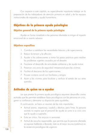 Con respecto a este capítulo, es especialmente importante trabajar en la
                                                            preparación de los trabajadores de atención primaria en salud y de los equipos
                                                            institucionales de respuesta y ayuda humanitaria.


                                                            Objetivos de la primera ayuda psicológica
                                                            Objetivo general de la primera ayuda psicológica

                                                                  Ayudar en forma inmediata a las personas afectadas a mitigar el impacto
                                                            emocional de un evento adverso.


                                                            Objetivos específicos

                                                                   1. Contribuir a satisfacer las necesidades básicas y de supervivencia.
                                                                   2. Reducir la tensión y la aflicción.
                                                                   3. Ayudar a los sobrevivientes a tomar los pasos prácticos para resolver
                                                                      los problemas urgentes causados por el desastre.
                                                                   4. Favorecer el desarrollo de actividades solidarias y de ayuda mutua.
                                                                   5. Preservar una zona de seguridad interpersonal para las víctimas.
                                                                   6. Facilitar el descanso de los supervivientes.
Guía práctica de salud mental en situaciones de desastres




                                                                   7. Proveer contacto social con familiares y amigos.
                                                                   8. Asistir a las víctimas para localizar y verificar el estado de sus seres
                                                                      queridos.


                                                            Actitudes de quien va a ayudar
                                                                    Los que prestan la primera ayuda psicológica requieren desarrollar ciertas
                                                            actitudes que les permitan establecer lazos psicológicos con las personas en crisis,
                                                            ganar su confianza y demostrar su disposición para ayudarlas.
                                                                   A continuación, se hace un resumen de las más importantes:
                                                                   •   Actitud serena, respetuosa, cordial y afectiva, pero firme; la persona
                                                                       asistida no espera que el personal de ayuda se sume a su crisis sino
                                                                       que la ayude a superarla.
                                                                   •   Evite ser crítico. No enjuicie ni sermonee.
                                                                   •   Actitud de escucha responsable, que permita que la persona afectada
                                                                       se exprese hablando o llorando; éste es el mejor recurso (catártico) en
                                                                       la asistencia psicológica de urgencia.
128
 