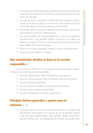 •   Una actitud que facilite la empatía significa que la víctima percibe que




                                                                                      Capítulo VI: Primera ayuda psicológica
           el auxiliador la comprende y entiende; es esencial para lograr la acep-
           tación del afectado.
       •   No trate de resolver, responder o aclarar todas las preguntas o afirma-
           ciones que la persona haga en ese momento sobre aspectos como las
           causas del desastre y “la mala suerte que le ha tocado”.
       •   No intente calmar a la persona afectada convenciéndola de que está
           equivocada en sus juicios o apreciaciones.
       •   No intente modificar las conductas defensivas, como el no aceptar los
           acontecimientos o las pérdidas sufridas; constituyen una especie de
           defensa psicológica inicial, la cual conserva el funcionamiento de la
           personalidad durante la fase aguda.
       •   Autocontrol: el que ayuda debe controlar su propio comportamiento.
       •   Disposición para trabajar en equipo.


Una comunicación efectiva se basa en la escucha
responsable (2)
        La comunicación efectiva no es una competición de quién gana o pierde.
La clave es la actitud de escucha responsable.
       •   Escuchar significa dejar hablar libremente a la otra persona.
       •   Escuchar significa percibir tanto el contenido como los sentimientos.
       •   Escuchar requiere sensibilidad.
       •   Escuchar ayuda a establecer la confianza entre las partes.
       •   Escuchar permite relajarse al que habla.
       •   Escuchar manteniendo el contacto visual directo.


Principios básicos generales o pautas para la
actuación    (2 - 4)

       •   La primera ayuda emocional a los sobrevivientes de un desastre está
           directamente relacionada con la solución de sus necesidades básicas
           y de supervivencia (alimentación, agua potable, abrigo, alojamiento,
           atención médica, etc.). Los trabajadores de la salud y de ayuda huma-

                                                                                                   129
 