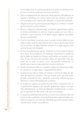 nitaria deben tener en cuenta este elemento cuando se interviene en los
                                                                primeros momentos posteriores al evento traumático.
                                                            •   Valore cuidadosamente las reacciones de las personas afectadas por el
                                                                desastre e identifique con criterios claros a las que requieren una aten-
                                                                ción psicológica más urgente para ofrecerles un apoyo personalizado.
                                                            •   Asegúrese de que la primera ayuda psicológica no interfiera ni compli-
                                                                que los primeros auxilios médicos.
                                                            •   Elimine o reduzca la hiperactividad. La persona, generalmente, realiza
                                                                numerosas actividades sin terminar ninguna; puede ser muy crítico o
                                                                conflictivo y poco paciente. Se le deben asignar algunas actividades
                                                                de poca complejidad.
                                                            •   Evite la inmovilidad. La persona que no puede moverse debe ser ayu-
                                                                dada cuando existe la seguridad de que no hay ninguna razón física
                                                                que lo justifique. Se debe hablarle, sentarla en un lugar seguro y ase-
                                                                gurarse de que esté abrigada.
                                                            •   Elimine la posibilidad de pánico. El pánico no es la conducta espera-
                                                                da o típica de la población. Sin embargo, la persona en estado de
                                                                pánico debe ser tratada con firmeza, pero siempre con respeto, sin gri-
                                                                tarle. Si hay más personas presentes, deben ser apartadas. Hay que
                                                                evitar que el sujeto en pánico corra, abrazándolo fuertemente, no
Guía práctica de salud mental en situaciones de desastres




                                                                dejarlo solo y traer sus pensamientos a asuntos cotidianos.
                                                            •   Aparte a la persona apática. La persona apática no molesta pero debe
                                                                ser situada en un lugar seguro, resguardándola del frío.
                                                            •   La persona que está en estado de choque o conmoción debe ser ale-
                                                                jada del ambiente traumático. Hay que hacerle sentir que está acom-
                                                                pañada, sostenerle la mano, abrazarla, acariciarla, hablarle con tono
                                                                afectuoso y sereno, llamándola por su nombre.
                                                            •   Si la persona expresa sus sentimientos de dolor o frustración con un
                                                                comportamiento agresivo, por ejemplo, golpeando objetos, acompá-
                                                                ñela calmadamente, sin tratar de detenerla inmediatamente, a menos
                                                                que la seguridad de ella misma o de otros corra peligro.
                                                            •   Si la persona afectada está confusa o no tiene una impresión clara de
                                                                lo que le está sucediendo, el personal de primera respuesta debe con-
                                                                testar las preguntas comunicando claramente que está actuando solida-
                                                                riamente para resolver sus problemas.


130
 
